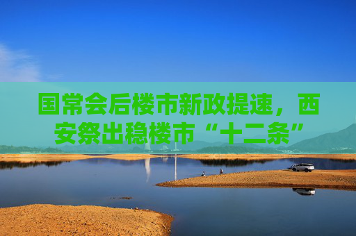 国常会后楼市新政提速，西安祭出稳楼市“十二条”