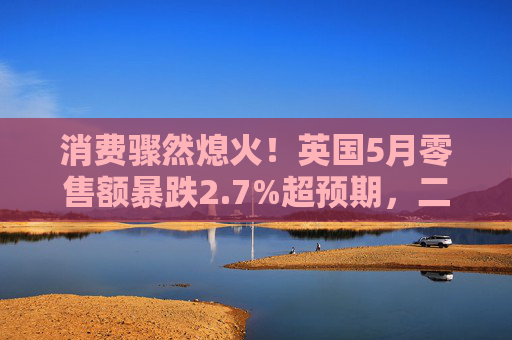 消费骤然熄火！英国5月零售额暴跌2.7%超预期，二季度经济前景蒙阴