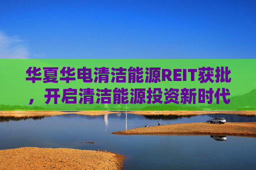 华夏华电清洁能源REIT获批，开启清洁能源投资新时代