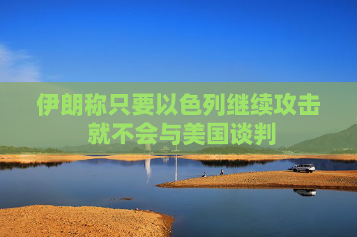 伊朗称只要以色列继续攻击 就不会与美国谈判