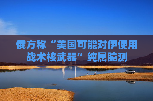 俄方称“美国可能对伊使用战术核武器”纯属臆测