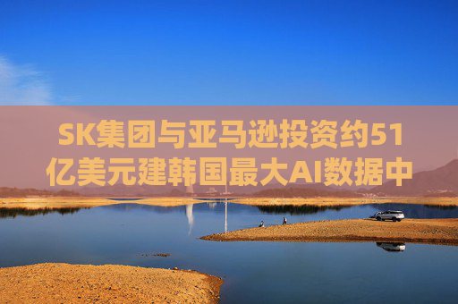 SK集团与亚马逊投资约51亿美元建韩国最大AI数据中心