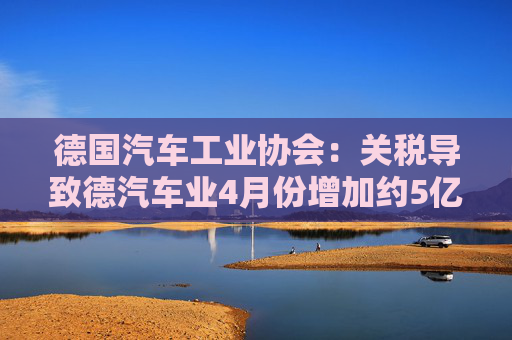 德国汽车工业协会：关税导致德汽车业4月份增加约5亿欧元成本