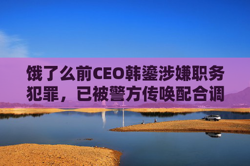 饿了么前CEO韩鎏涉嫌职务犯罪，已被警方传唤配合调查