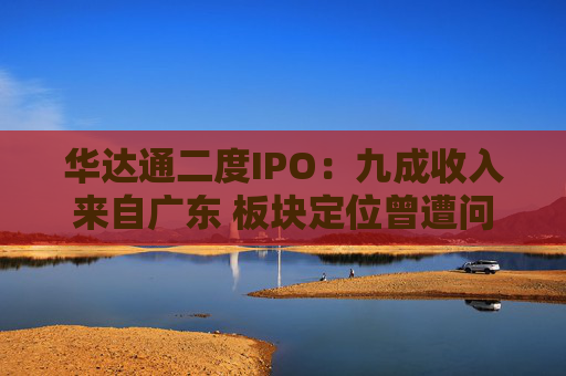 华达通二度IPO：九成收入来自广东 板块定位曾遭问询