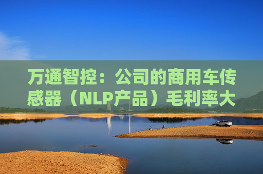 万通智控：公司的商用车传感器（NLP产品）毛利率大概在60%—70%