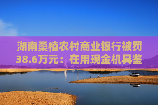 湖南桑植农村商业银行被罚38.6万元：在用现金机具鉴别能力不符合国家和行业标准等