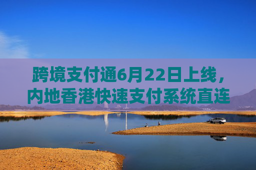 跨境支付通6月22日上线，内地香港快速支付系统直连实现“秒级体验”