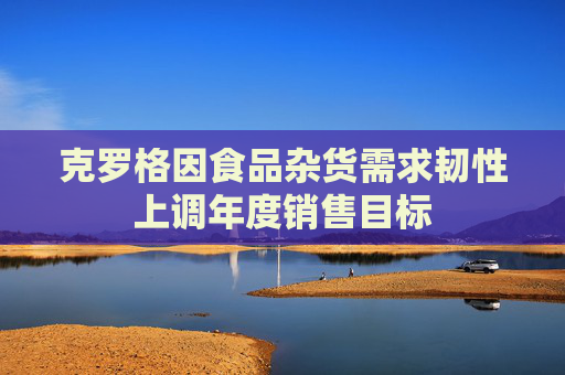 克罗格因食品杂货需求韧性上调年度销售目标