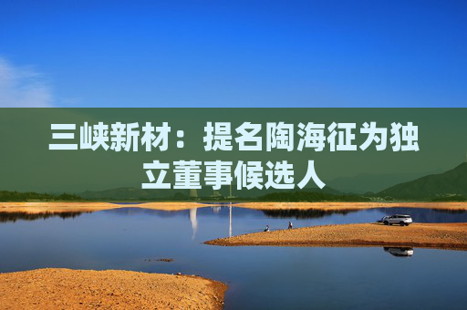 三峡新材：提名陶海征为独立董事候选人