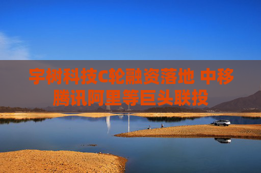 宇树科技C轮融资落地 中移腾讯阿里等巨头联投