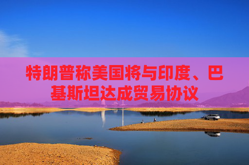 特朗普称美国将与印度、巴基斯坦达成贸易协议