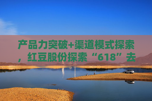 产品力突破+渠道模式探索，红豆股份探索“618”去内卷化