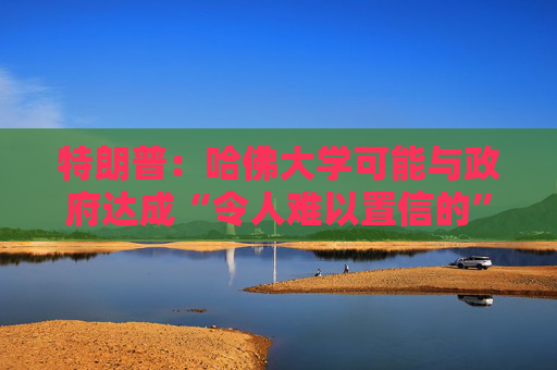 特朗普：哈佛大学可能与政府达成“令人难以置信的”历史性协议