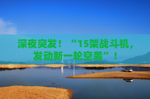深夜突发！“15架战斗机，发动新一轮空袭”！