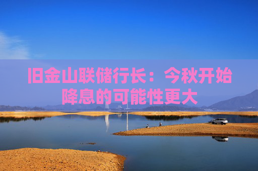 旧金山联储行长：今秋开始降息的可能性更大