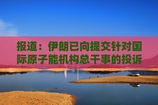 报道：伊朗已向提交针对国际原子能机构总干事的投诉