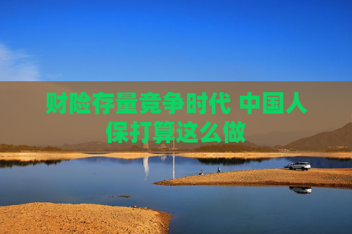 财险存量竞争时代 中国人保打算这么做
