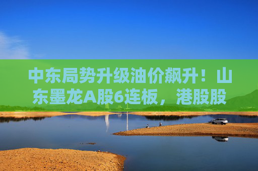 中东局势升级油价飙升！山东墨龙A股6连板，港股股价同期翻倍