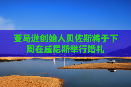 亚马逊创始人贝佐斯将于下周在威尼斯举行婚礼