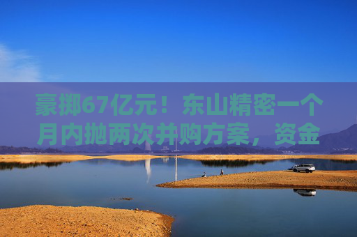 豪掷67亿元！东山精密一个月内抛两次并购方案，资金承压商誉悬顶