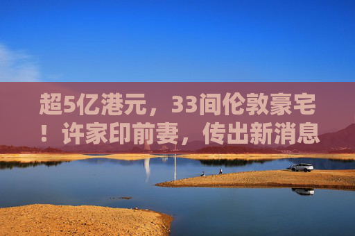 超5亿港元，33间伦敦豪宅！许家印前妻，传出新消息