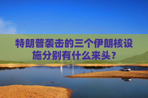 特朗普袭击的三个伊朗核设施分别有什么来头？
