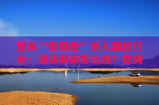 京东“零佣金”杀入酒旅行业：酒店商家怎么选？在线旅游平台如何应对？