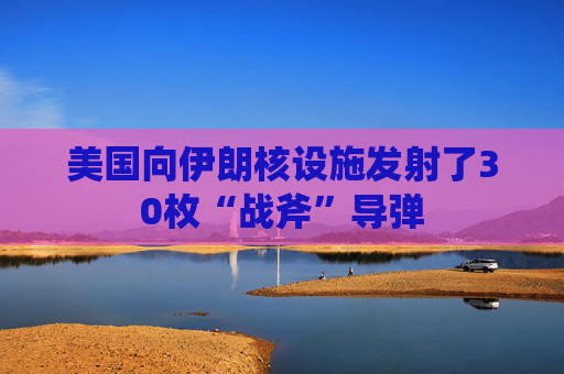 美国向伊朗核设施发射了30枚“战斧”导弹