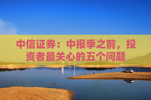 中信证券：中报季之前，投资者最关心的五个问题