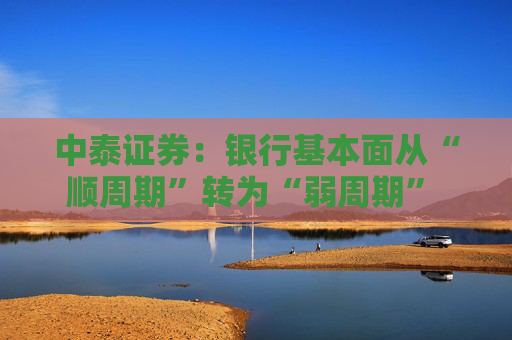 中泰证券：银行基本面从“顺周期”转为“弱周期” 持续重点推荐银行板块股