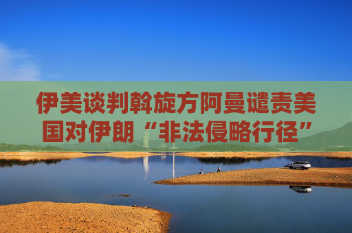伊美谈判斡旋方阿曼谴责美国对伊朗“非法侵略行径”