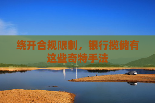 绕开合规限制，银行揽储有这些奇特手法