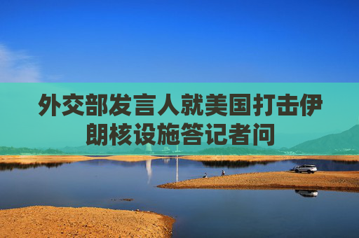 外交部发言人就美国打击伊朗核设施答记者问