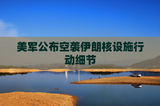 美军公布空袭伊朗核设施行动细节
