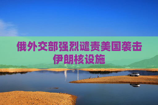 俄外交部强烈谴责美国袭击伊朗核设施