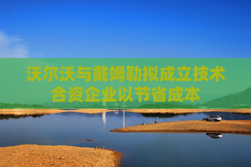 沃尔沃与戴姆勒拟成立技术合资企业以节省成本