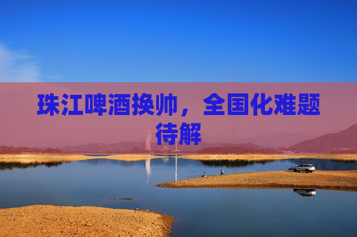 珠江啤酒换帅，全国化难题待解