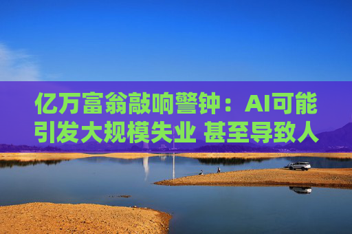 亿万富翁敲响警钟：AI可能引发大规模失业 甚至导致人类灭绝