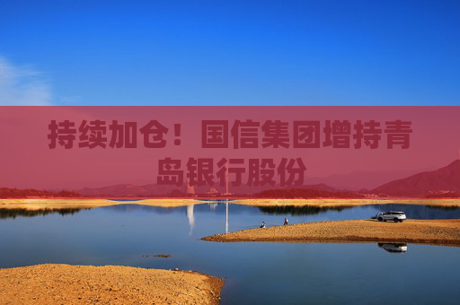 持续加仓！国信集团增持青岛银行股份