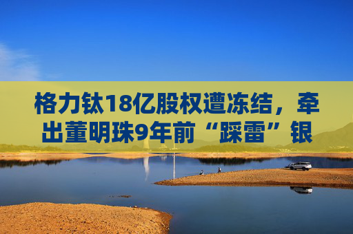 格力钛18亿股权遭冻结，牵出董明珠9年前“踩雷”银隆往事！
