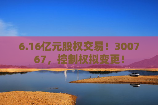 6.16亿元股权交易！300767，控制权拟变更！