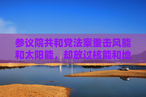 参议院共和党法案重击风能和太阳能，却放过核能和地热能源