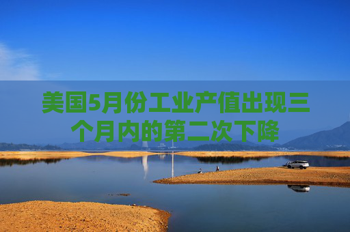 美国5月份工业产值出现三个月内的第二次下降