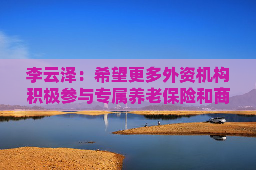 李云泽：希望更多外资机构积极参与专属养老保险和商业养老金试点