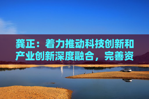 龚正：着力推动科技创新和产业创新深度融合，完善资本市场