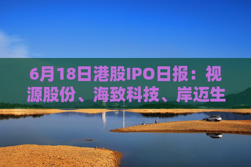 6月18日港股IPO日报：视源股份、海致科技、岸迈生物递表，东阳光药、蓝思科技获证监会备案，周六福招股