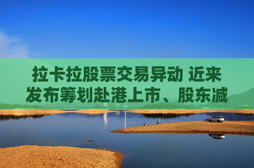 拉卡拉股票交易异动 近来发布筹划赴港上市、股东减持公告 业绩持续下滑
