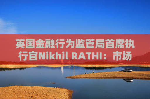 英国金融行为监管局首席执行官Nikhil RATHI：市场巨大波动成“新规则” 强调改革与韧性并举
