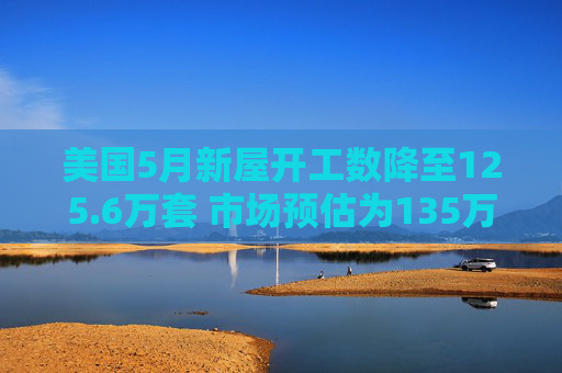 美国5月新屋开工数降至125.6万套 市场预估为135万套
